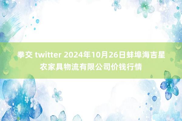 拳交 twitter 2024年10月26日蚌埠海吉星农家具物流有限公司价钱行情