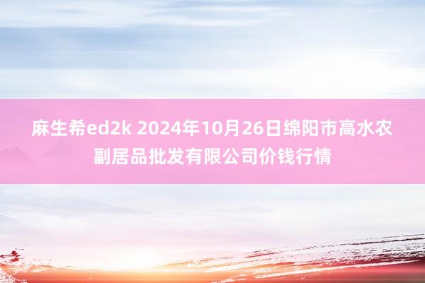 麻生希ed2k 2024年10月26日绵阳市高水农副居品批发有限公司价钱行情