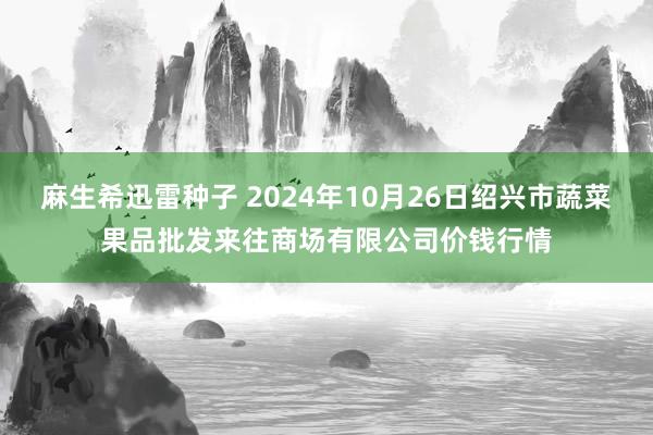 麻生希迅雷种子 2024年10月26日绍兴市蔬菜果品批发来往商场有限公司价钱行情