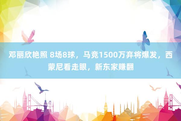 邓丽欣艳照 8场8球，马竞1500万弃将爆发，西蒙尼看走眼，新东家赚翻