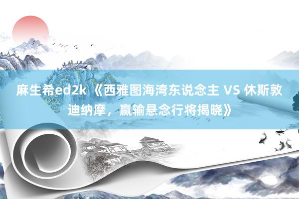 麻生希ed2k 《西雅图海湾东说念主 VS 休斯敦迪纳摩，赢输悬念行将揭晓》