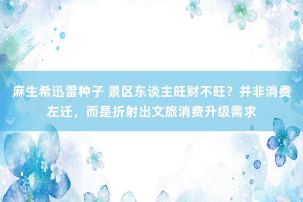 麻生希迅雷种子 景区东谈主旺财不旺？并非消费左迁，而是折射出文旅消费升级需求