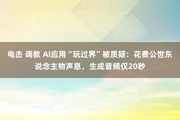 电击 调教 AI应用“玩过界”被质疑：花费公世东说念主物声息，生成音频仅20秒