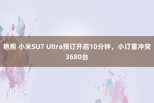 艳照 小米SU7 Ultra预订开启10分钟，小订量冲突3680台