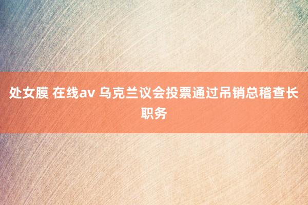 处女膜 在线av 乌克兰议会投票通过吊销总稽查长职务