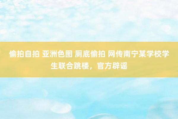 偷拍自拍 亚洲色图 厕底偷拍 网传南宁某学校学生联合跳楼，官方辟谣