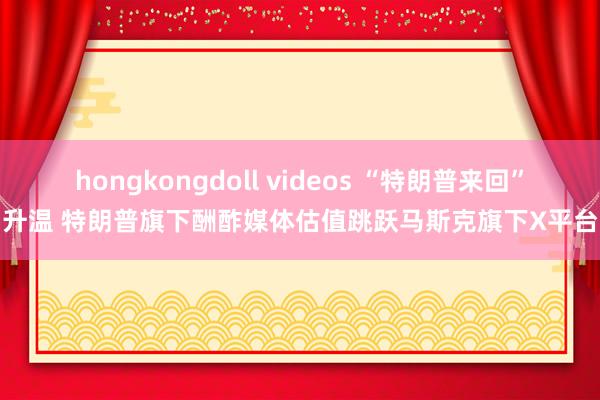 hongkongdoll videos “特朗普来回”升温 特朗普旗下酬酢媒体估值跳跃马斯克旗下X平台