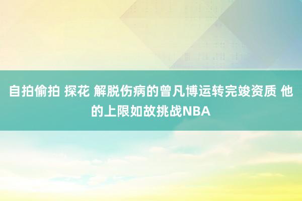 自拍偷拍 探花 解脱伤病的曾凡博运转完竣资质 他的上限如故挑战NBA