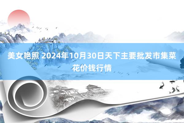 美女艳照 2024年10月30日天下主要批发市集菜花价钱行情