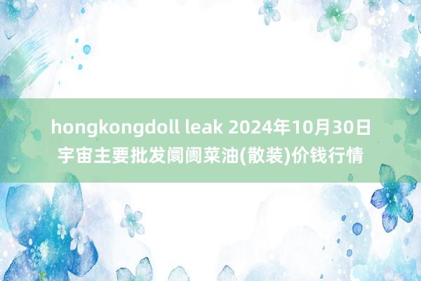 hongkongdoll leak 2024年10月30日宇宙主要批发阛阓菜油(散装)价钱行情