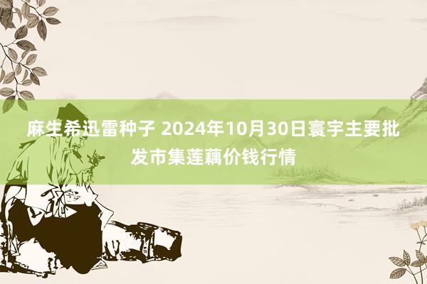 麻生希迅雷种子 2024年10月30日寰宇主要批发市集莲藕价钱行情