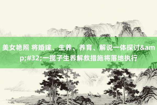 美女艳照 将婚嫁、生养、养育、解说一体探讨&#32;一揽子生养解救措施将落地执行