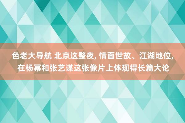 色老大导航 北京这整夜， 情面世故、江湖地位， 在杨幂和张艺谋这张像片上体现得长篇大论