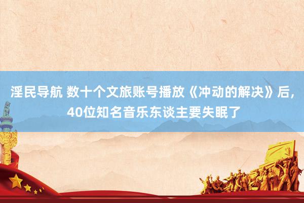 淫民导航 数十个文旅账号播放《冲动的解决》后， 40位知名音乐东谈主要失眠了