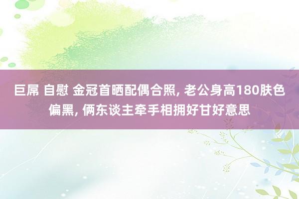 巨屌 自慰 金冠首晒配偶合照， 老公身高180肤色偏黑， 俩东谈主牵手相拥好甘好意思