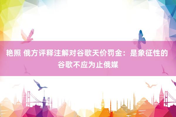 艳照 俄方评释注解对谷歌天价罚金：是象征性的 谷歌不应为止俄媒