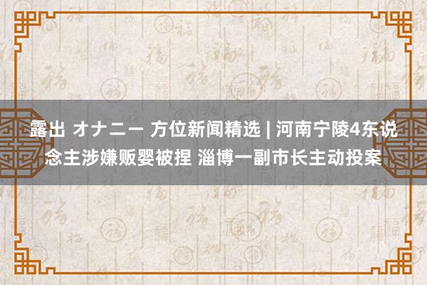 露出 オナニー 方位新闻精选 | 河南宁陵4东说念主涉嫌贩婴被捏 淄博一副市长主动投案