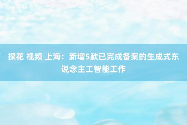 探花 视频 上海：新增5款已完成备案的生成式东说念主工智能工作