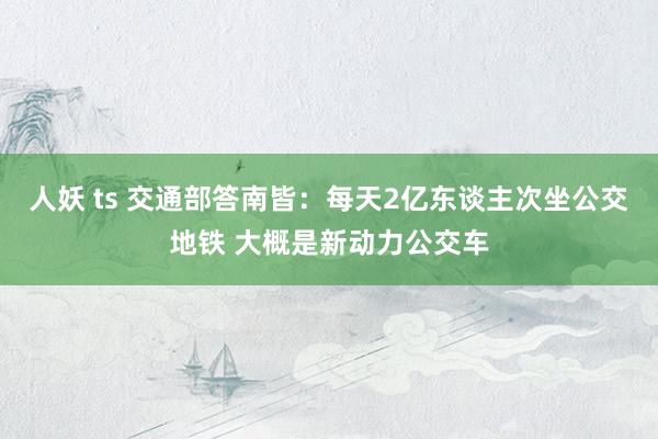 人妖 ts 交通部答南皆：每天2亿东谈主次坐公交地铁 大概是新动力公交车