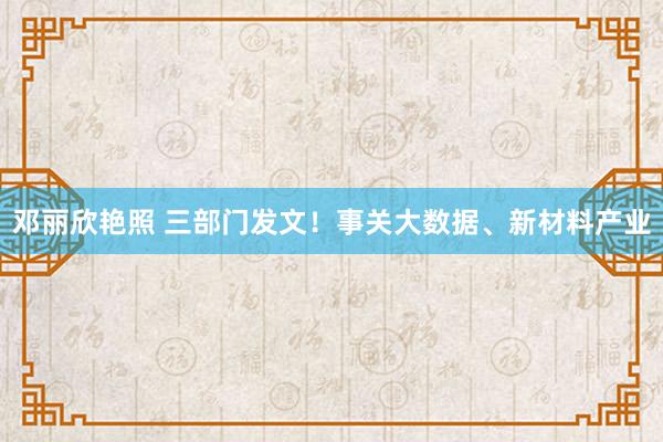 邓丽欣艳照 三部门发文！事关大数据、新材料产业