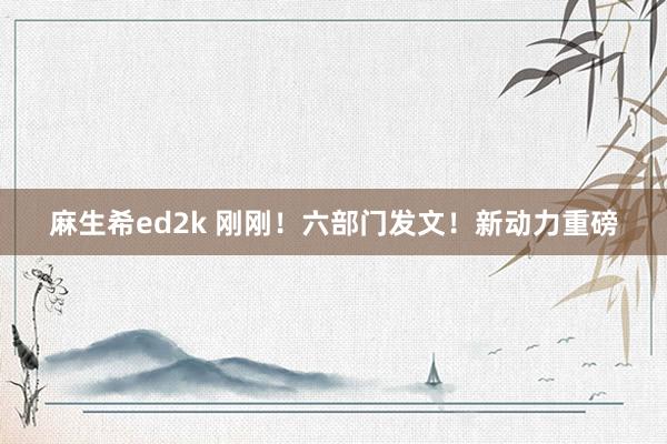 麻生希ed2k 刚刚！六部门发文！新动力重磅