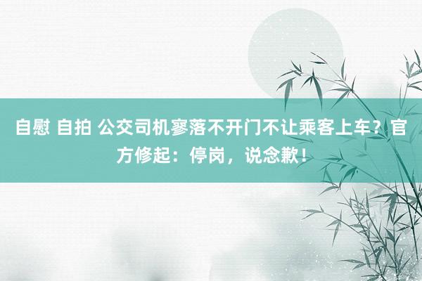 自慰 自拍 公交司机寥落不开门不让乘客上车？官方修起：停岗，说念歉！