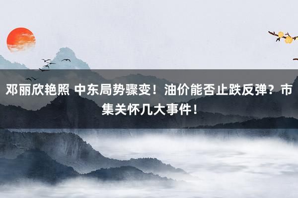 邓丽欣艳照 中东局势骤变！油价能否止跌反弹？市集关怀几大事件！