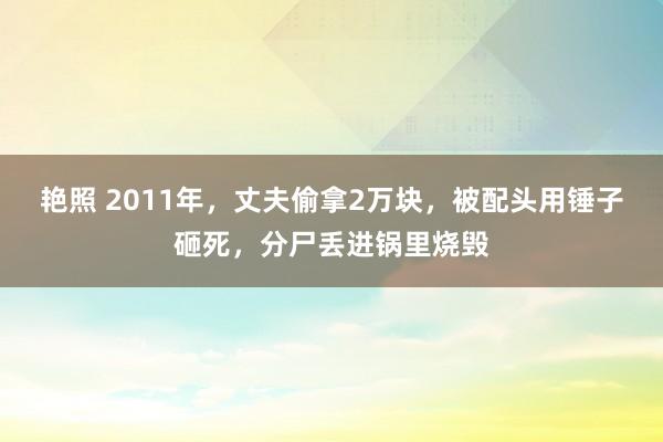 艳照 2011年，丈夫偷拿2万块，被配头用锤子砸死，分尸丢进锅里烧毁