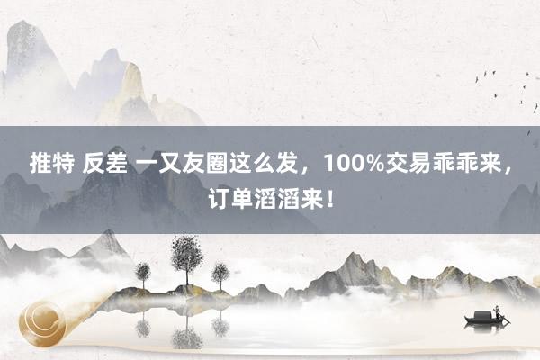 推特 反差 一又友圈这么发，100%交易乖乖来，订单滔滔来！