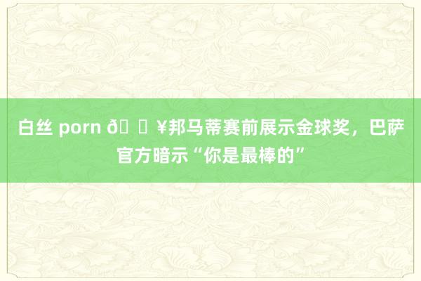 白丝 porn 🔥邦马蒂赛前展示金球奖，巴萨官方暗示“你是最棒的”