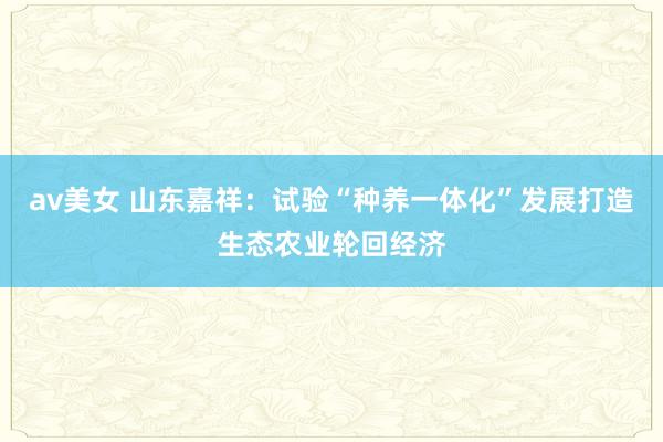 av美女 山东嘉祥：试验“种养一体化”发展打造生态农业轮回经济