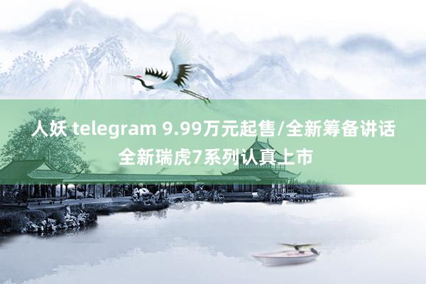 人妖 telegram 9.99万元起售/全新筹备讲话 全新瑞虎7系列认真上市