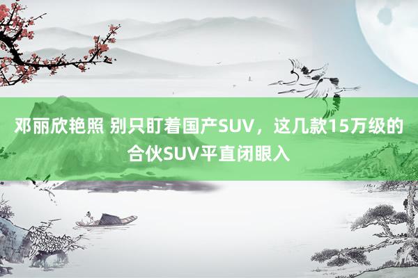 邓丽欣艳照 别只盯着国产SUV，这几款15万级的合伙SUV平直闭眼入