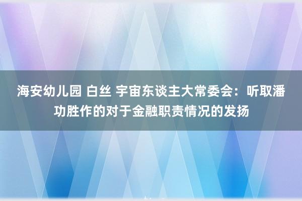 海安幼儿园 白丝 宇宙东谈主大常委会：听取潘功胜作的对于金融职责情况的发扬