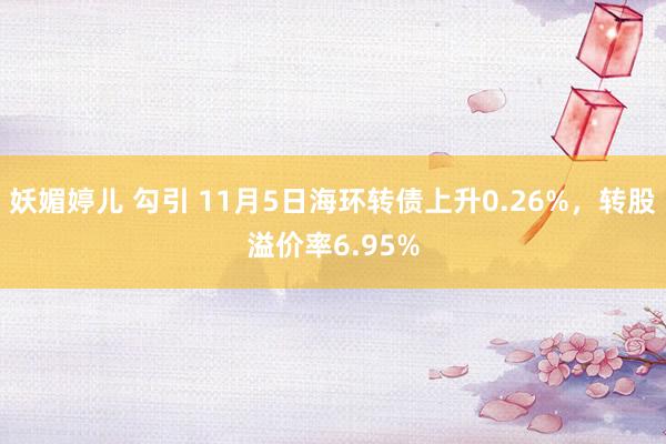 妖媚婷儿 勾引 11月5日海环转债上升0.26%，转股溢价率6.95%