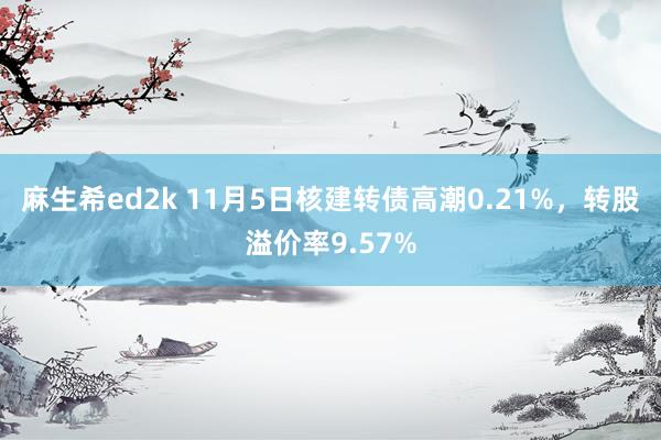 麻生希ed2k 11月5日核建转债高潮0.21%，转股溢价率9.57%