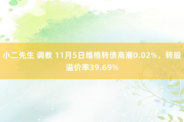 小二先生 调教 11月5日维格转债高潮0.02%，转股溢价率39.69%