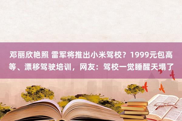 邓丽欣艳照 雷军将推出小米驾校？1999元包高等、漂移驾驶培训，网友：驾校一觉睡醒天塌了