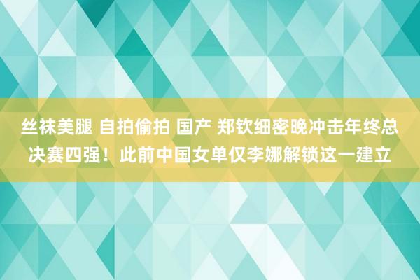 丝袜美腿 自拍偷拍 国产 郑钦细密晚冲击年终总决赛四强！此前中国女单仅李娜解锁这一建立