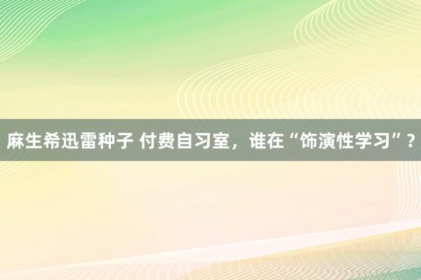 麻生希迅雷种子 付费自习室，谁在“饰演性学习”？