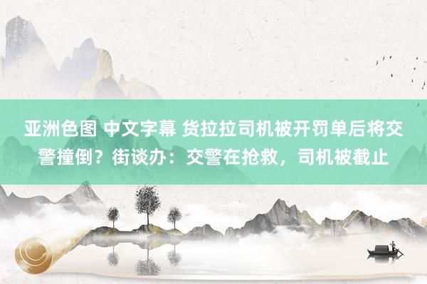 亚洲色图 中文字幕 货拉拉司机被开罚单后将交警撞倒？街谈办：交警在抢救，司机被截止