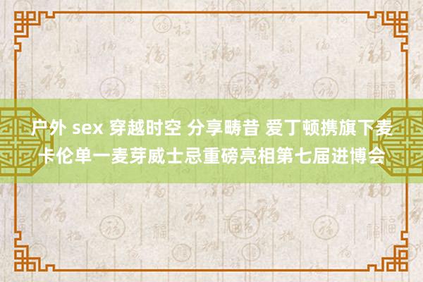 户外 sex 穿越时空 分享畴昔 爱丁顿携旗下麦卡伦单一麦芽威士忌重磅亮相第七届进博会