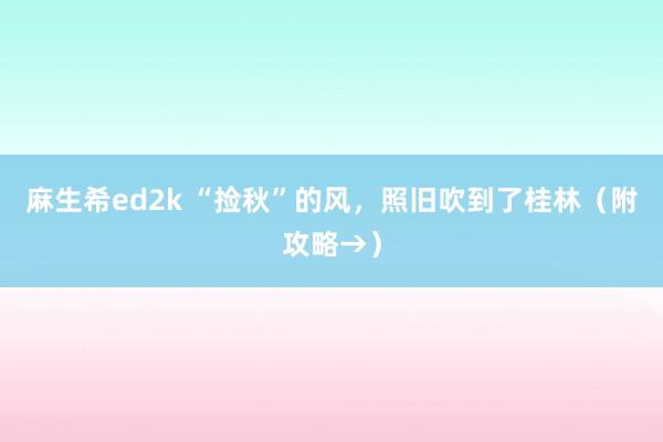 麻生希ed2k “捡秋”的风，照旧吹到了桂林（附攻略→）