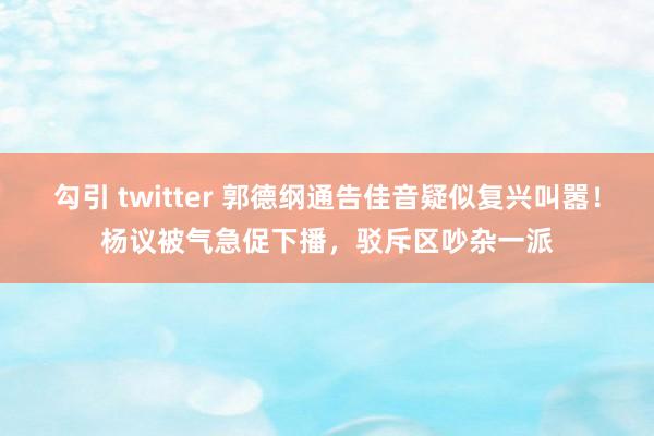 勾引 twitter 郭德纲通告佳音疑似复兴叫嚣！杨议被气急促下播，驳斥区吵杂一派