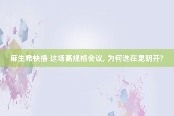 麻生希快播 这场高规格会议， 为何选在昆明开?