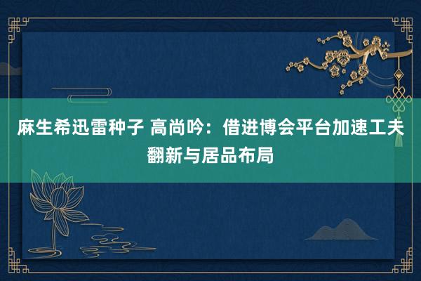 麻生希迅雷种子 高尚吟：借进博会平台加速工夫翻新与居品布局