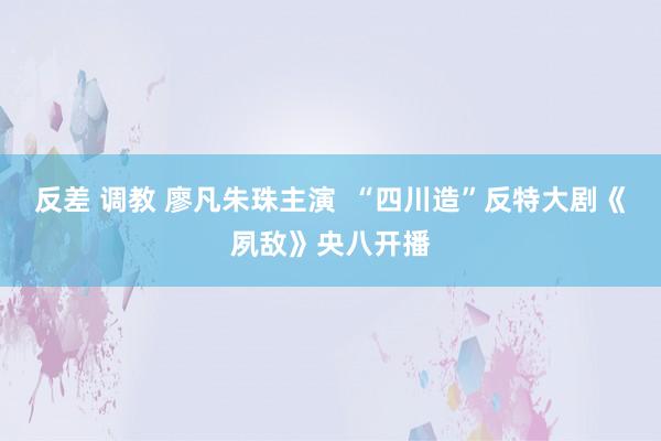 反差 调教 廖凡朱珠主演  “四川造”反特大剧《夙敌》央八开播