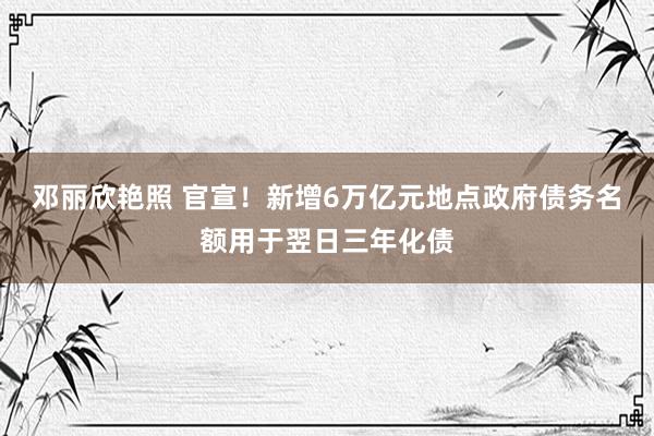 邓丽欣艳照 官宣！新增6万亿元地点政府债务名额用于翌日三年化债