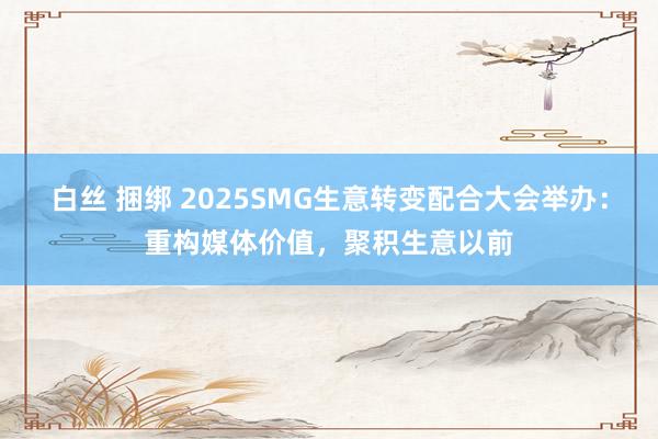 白丝 捆绑 2025SMG生意转变配合大会举办：重构媒体价值，聚积生意以前