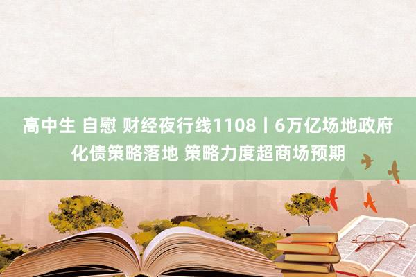 高中生 自慰 财经夜行线1108丨6万亿场地政府化债策略落地 策略力度超商场预期